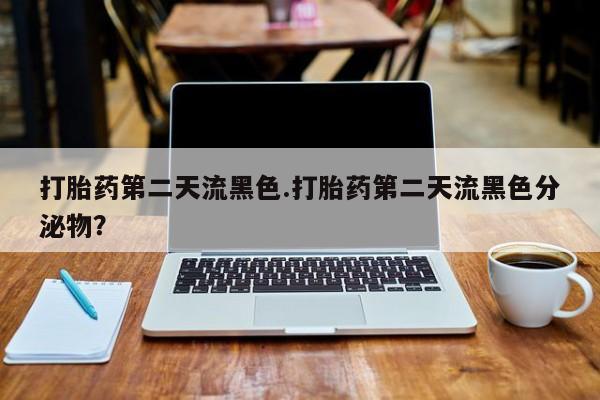 堕胎药微信打胎药第二天流黑色.打胎药第二天流黑色分泌物？