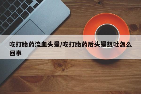 堕胎药微信吃打胎药流血头晕/吃打胎药后头晕想吐怎么回事