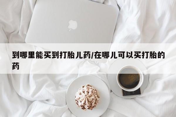 堕胎药微信到哪里能买到打胎儿药/在哪儿可以买打胎的药