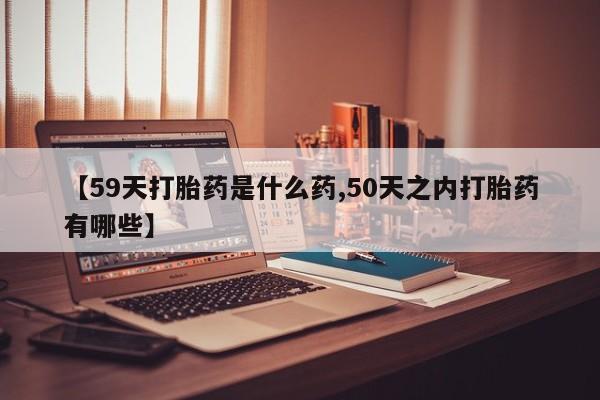 堕胎药微信【59天打胎药是什么药,50天之内打胎药有哪些】