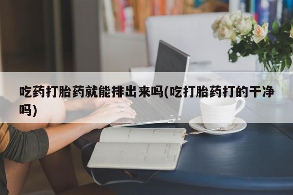 堕胎药微信吃药打胎药就能排出来吗(吃打胎药打的干净吗)