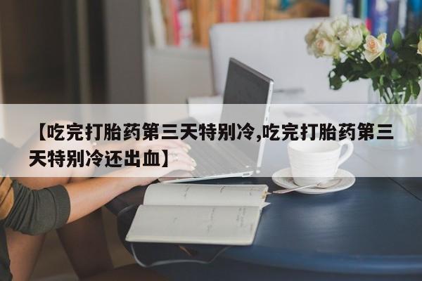 堕胎药微信【吃完打胎药第三天特别冷,吃完打胎药第三天特别冷还出血】