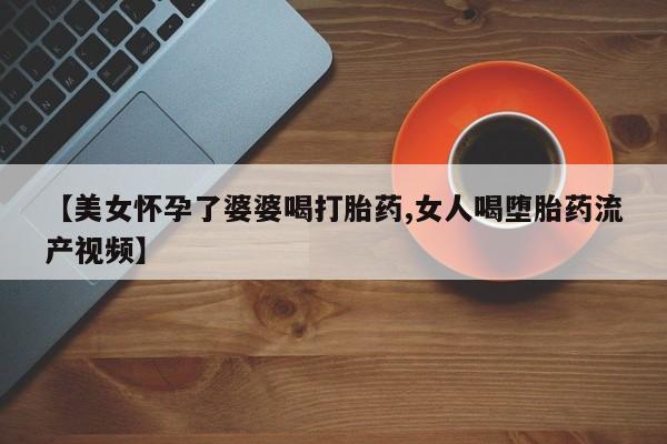 堕胎药微信【美女怀孕了婆婆喝打胎药,女人喝堕胎药流产视频】
