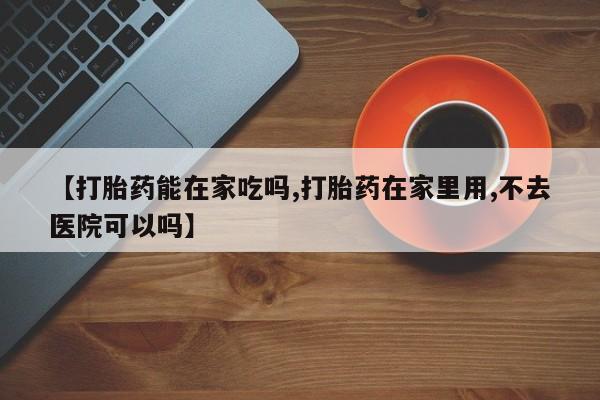 堕胎药微信【打胎药能在家吃吗,打胎药在家里用,不去医院可以吗】