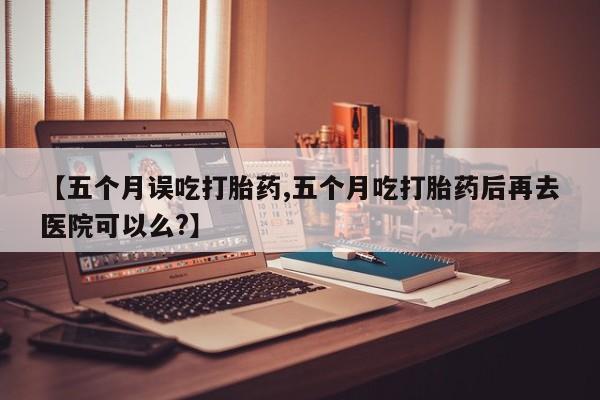 堕胎药微信【五个月误吃打胎药,五个月吃打胎药后再去医院可以么?】