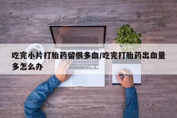 堕胎药微信吃完小片打胎药留很多血/吃完打胎药出血量多怎么办