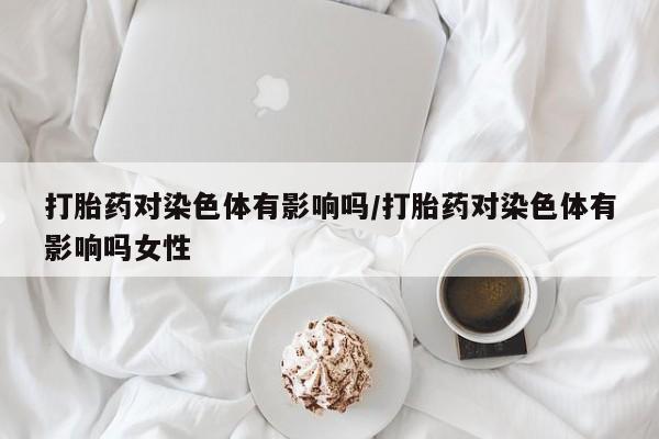 堕胎药微信打胎药对染色体有影响吗/打胎药对染色体有影响吗女性