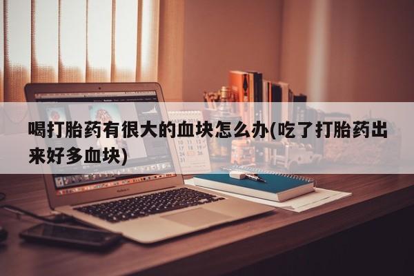 堕胎药微信喝打胎药有很大的血块怎么办(吃了打胎药出来好多血块)