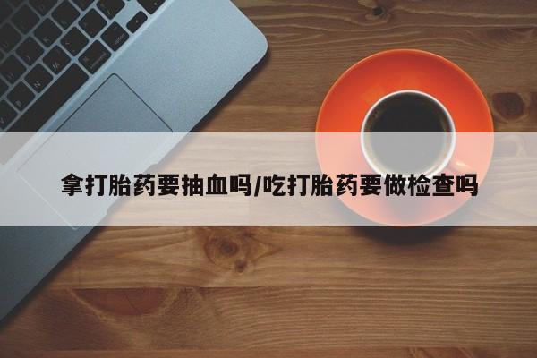 堕胎药微信拿打胎药要抽血吗/吃打胎药要做检查吗