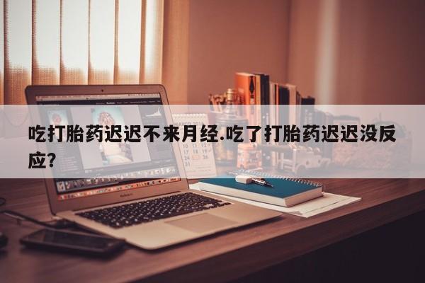 堕胎药微信吃打胎药迟迟不来月经.吃了打胎药迟迟没反应？