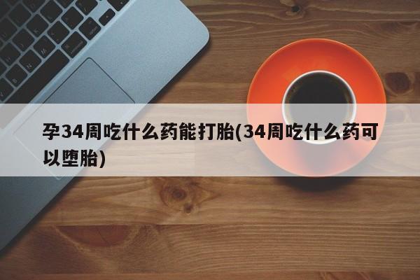 堕胎药微信孕34周吃什么药能打胎(34周吃什么药可以堕胎)
