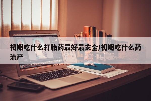 堕胎药微信初期吃什么打胎药最好最安全/初期吃什么药流产