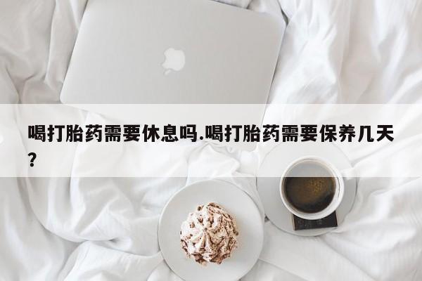 堕胎药微信喝打胎药需要休息吗.喝打胎药需要保养几天？