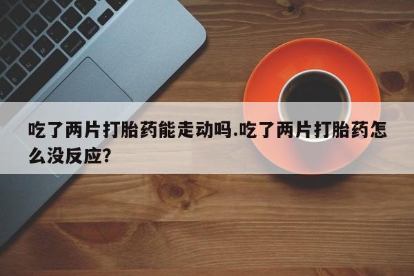 堕胎药微信吃了两片打胎药能走动吗.吃了两片打胎药怎么没反应？