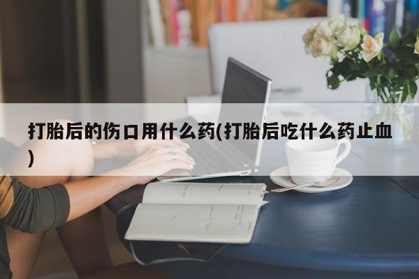 堕胎药微信打胎后的伤口用什么药(打胎后吃什么药止血)