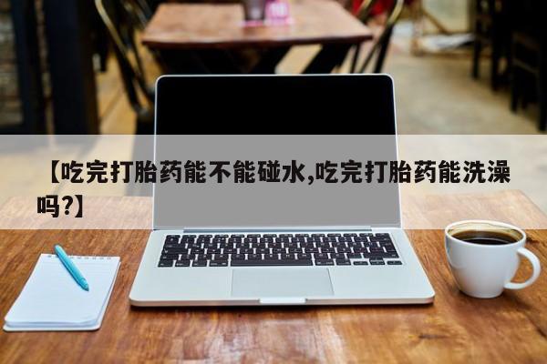 堕胎药微信【吃完打胎药能不能碰水,吃完打胎药能洗澡吗?】