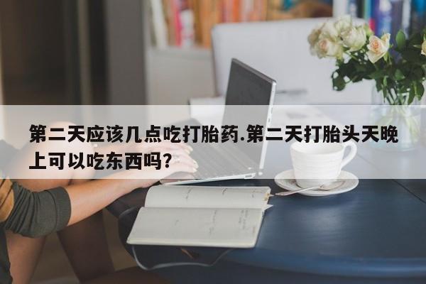 堕胎药微信第二天应该几点吃打胎药.第二天打胎头天晚上可以吃东西吗？