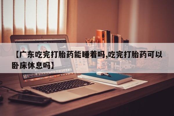堕胎药微信【广东吃完打胎药能睡着吗,吃完打胎药可以卧床休息吗】