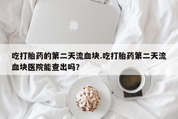 堕胎药微信吃打胎药的第二天流血块.吃打胎药第二天流血块医院能查出吗？