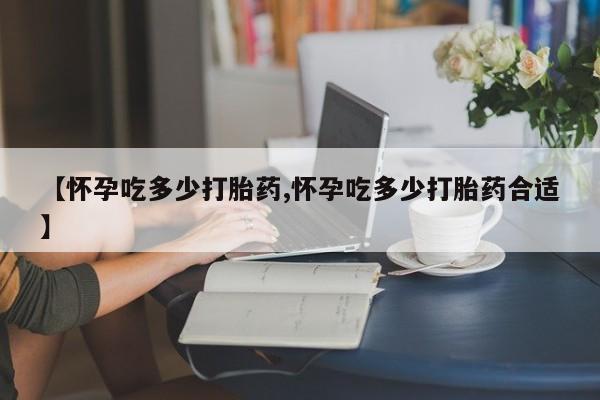 堕胎药微信【怀孕吃多少打胎药,怀孕吃多少打胎药合适】