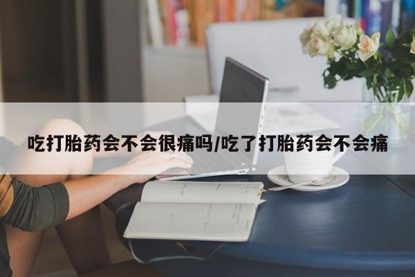 堕胎药微信吃打胎药会不会很痛吗/吃了打胎药会不会痛