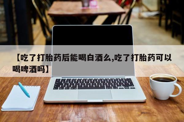 堕胎药微信【吃了打胎药后能喝白酒么,吃了打胎药可以喝啤酒吗】