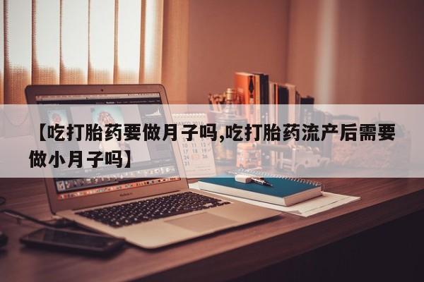 堕胎药微信【吃打胎药要做月子吗,吃打胎药流产后需要做小月子吗】