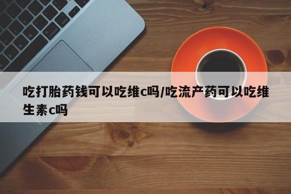 堕胎药微信吃打胎药钱可以吃维c吗/吃流产药可以吃维生素c吗