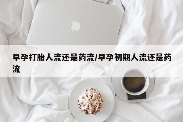 堕胎药微信早孕打胎人流还是药流/早孕初期人流还是药流
