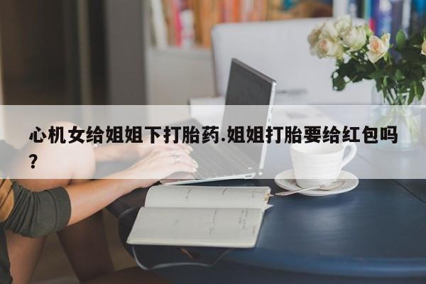 堕胎药微信心机女给姐姐下打胎药.姐姐打胎要给红包吗？