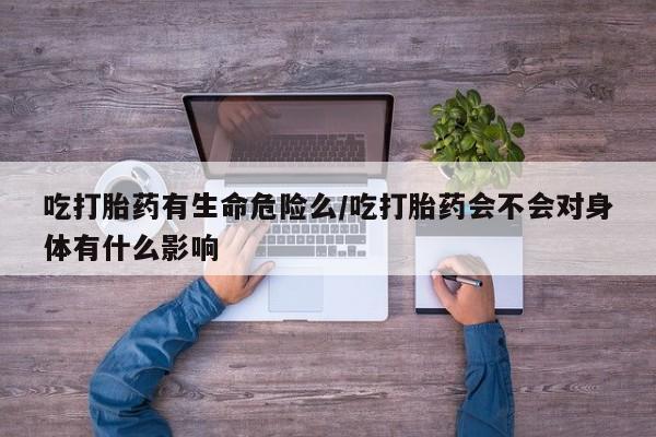 堕胎药微信吃打胎药有生命危险么/吃打胎药会不会对身体有什么影响