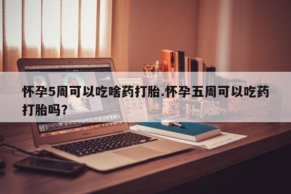 堕胎药微信怀孕5周可以吃啥药打胎.怀孕五周可以吃药打胎吗？
