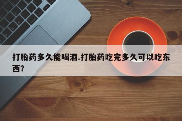 堕胎药微信打胎药多久能喝酒.打胎药吃完多久可以吃东西？
