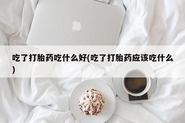 堕胎药微信吃了打胎药吃什么好(吃了打胎药应该吃什么)
