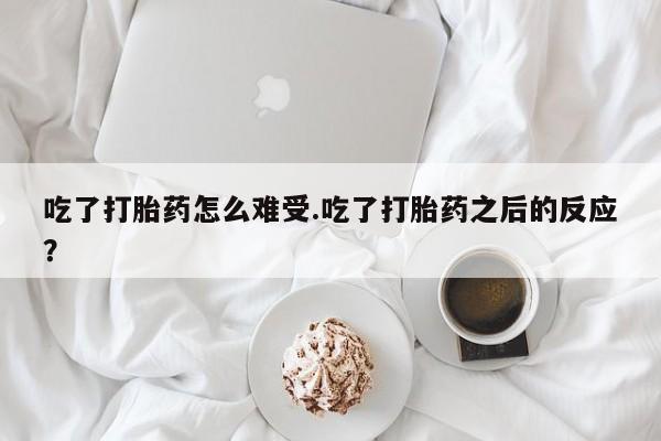 堕胎药微信吃了打胎药怎么难受.吃了打胎药之后的反应？