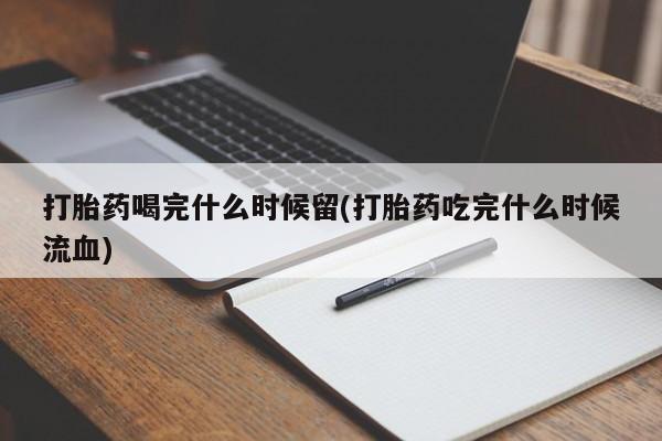 堕胎药微信打胎药喝完什么时候留(打胎药吃完什么时候流血)
