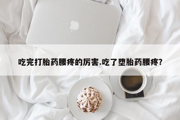 堕胎药微信吃完打胎药腰疼的厉害.吃了堕胎药腰疼？