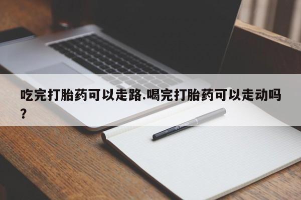 堕胎药微信吃完打胎药可以走路.喝完打胎药可以走动吗？