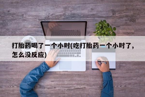 堕胎药微信打胎药喝了一个小时(吃打胎药一个小时了,怎么没反应)