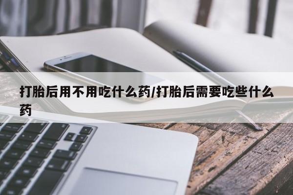 堕胎药微信打胎后用不用吃什么药/打胎后需要吃些什么药