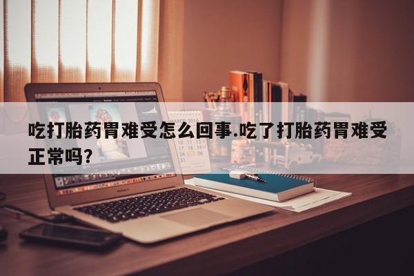 堕胎药微信吃打胎药胃难受怎么回事.吃了打胎药胃难受正常吗？