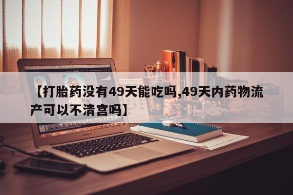堕胎药微信【打胎药没有49天能吃吗,49天内药物流产可以不清宫吗】