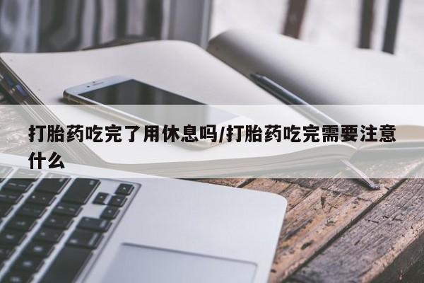 堕胎药微信打胎药吃完了用休息吗/打胎药吃完需要注意什么