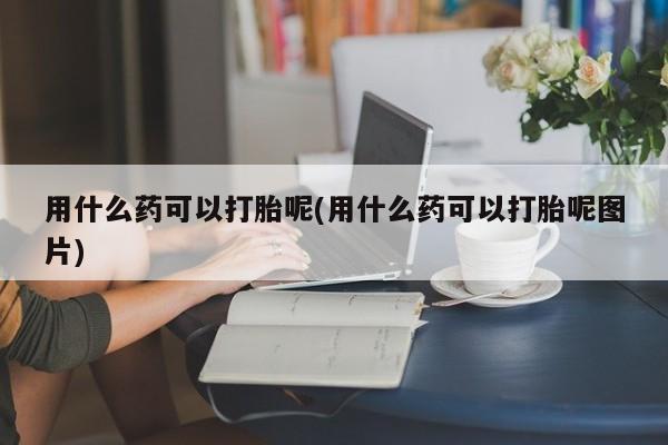 堕胎药微信用什么药可以打胎呢(用什么药可以打胎呢图片)