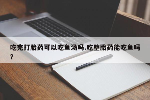 堕胎药微信吃完打胎药可以吃鱼汤吗.吃堕胎药能吃鱼吗？