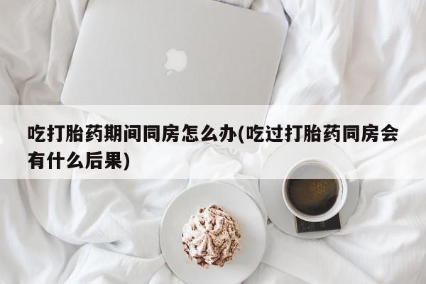 堕胎药微信吃打胎药期间同房怎么办(吃过打胎药同房会有什么后果)