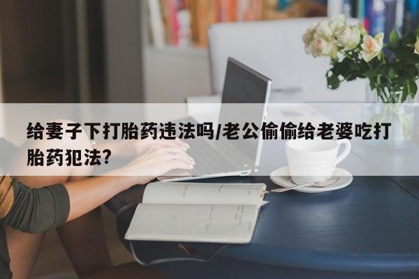 堕胎药微信给妻子下打胎药违法吗/老公偷偷给老婆吃打胎药犯法?
