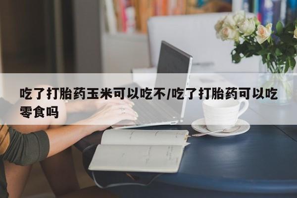 堕胎药微信吃了打胎药玉米可以吃不/吃了打胎药可以吃零食吗