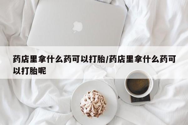堕胎药微信药店里拿什么药可以打胎/药店里拿什么药可以打胎呢