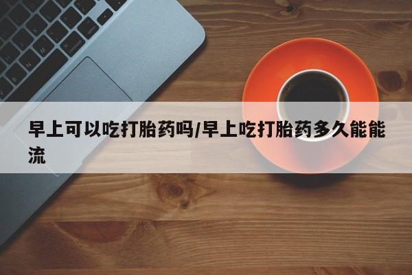 堕胎药微信早上可以吃打胎药吗/早上吃打胎药多久能能流